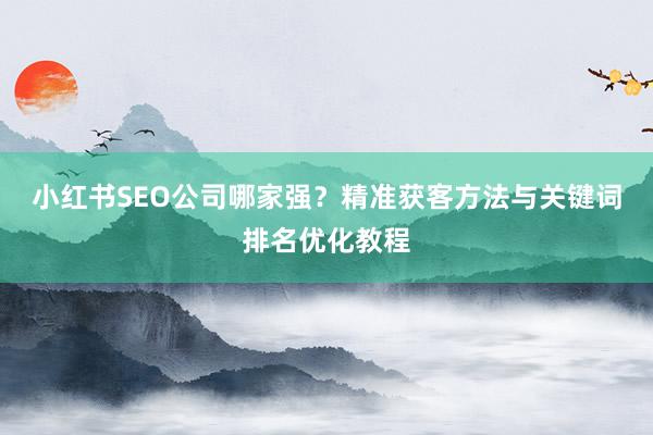 小红书SEO公司哪家强？精准获客方法与关键词排名优化教程
