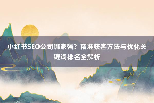 小红书SEO公司哪家强？精准获客方法与优化关键词排名全解析