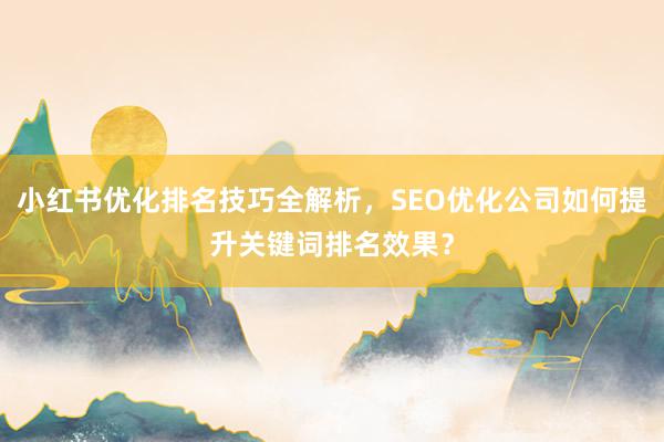 小红书优化排名技巧全解析，SEO优化公司如何提升关键词排名效果？