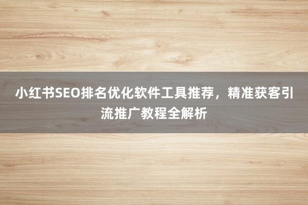 小红书SEO排名优化软件工具推荐，精准获客引流推广教程全解析