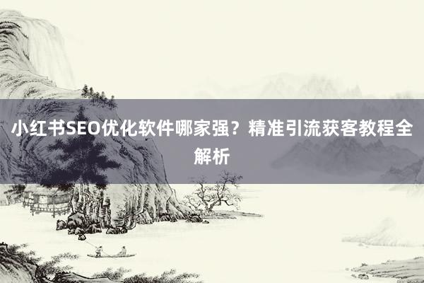小红书SEO优化软件哪家强？精准引流获客教程全解析