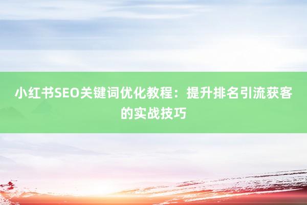 小红书SEO关键词优化教程：提升排名引流获客的实战技巧