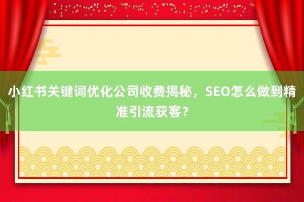 小红书关键词优化公司收费揭秘，SEO怎么做到精准引流获客？