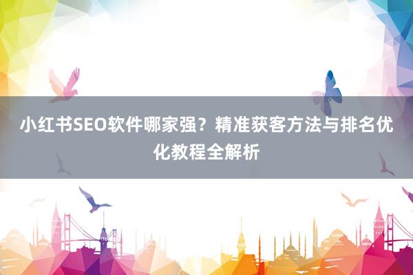 小红书SEO软件哪家强？精准获客方法与排名优化教程全解析