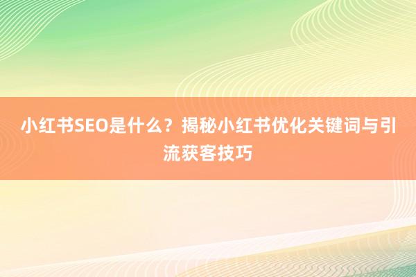 小红书SEO是什么？揭秘小红书优化关键词与引流获客技巧