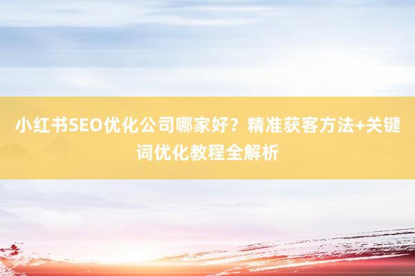 小红书SEO优化公司哪家好？精准获客方法+关键词优化教程全解析