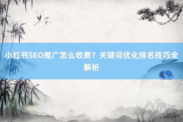 小红书SEO推广怎么收费？关键词优化排名技巧全解析