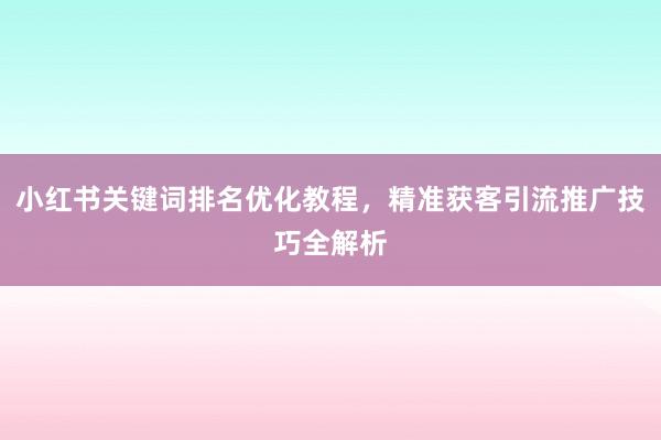 小红书关键词排名优化教程，精准获客引流推广技巧全解析