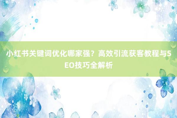 小红书关键词优化哪家强？高效引流获客教程与SEO技巧全解析