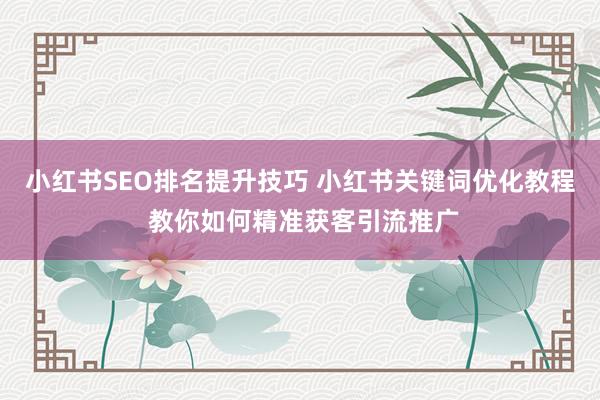 小红书SEO排名提升技巧 小红书关键词优化教程 教你如何精准获客引流推广