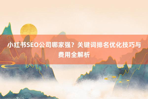 小红书SEO公司哪家强？关键词排名优化技巧与费用全解析