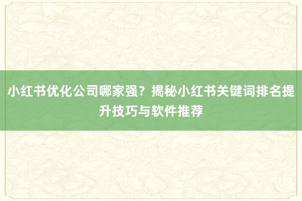 小红书优化公司哪家强？揭秘小红书关键词排名提升技巧与软件推荐