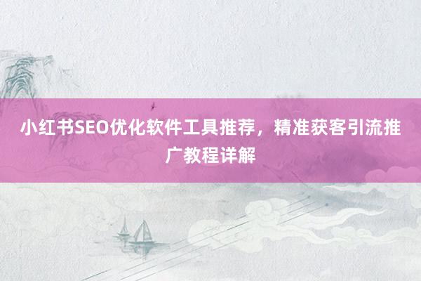 小红书SEO优化软件工具推荐，精准获客引流推广教程详解