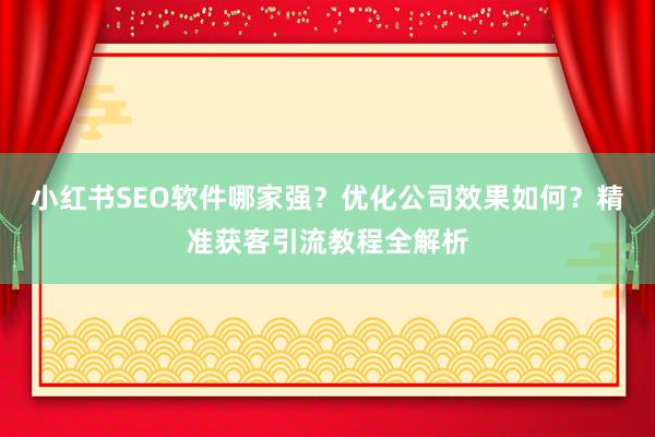 小红书SEO软件哪家强？优化公司效果如何？精准获客引流教程全解析