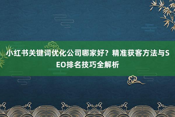 小红书关键词优化公司哪家好？精准获客方法与SEO排名技巧全解析
