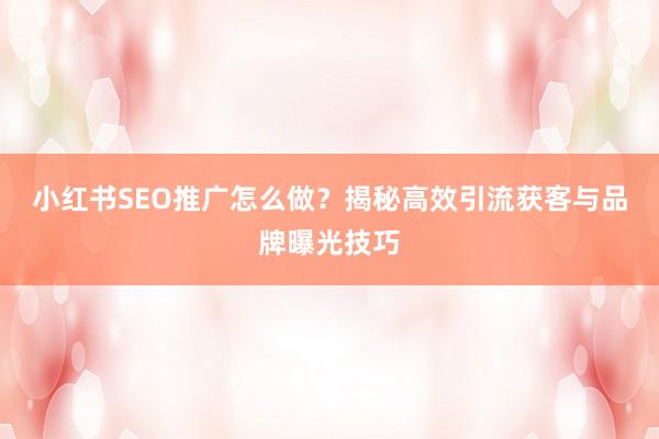 小红书SEO推广怎么做？揭秘高效引流获客与品牌曝光技巧