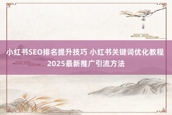 小红书SEO排名提升技巧 小红书关键词优化教程 2025最新推广引流方法