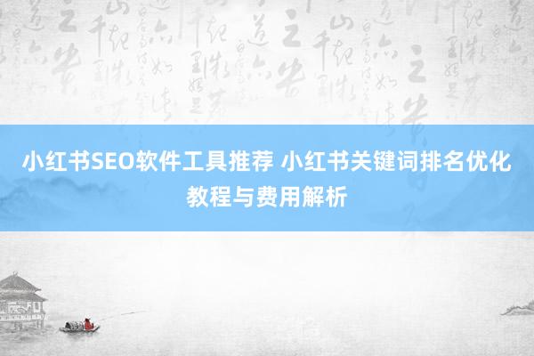小红书SEO软件工具推荐 小红书关键词排名优化教程与费用解析