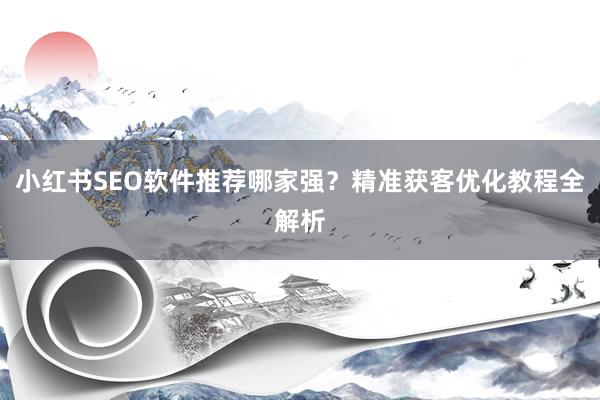 小红书SEO软件推荐哪家强？精准获客优化教程全解析