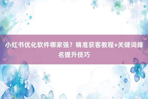 小红书优化软件哪家强？精准获客教程+关键词排名提升技巧