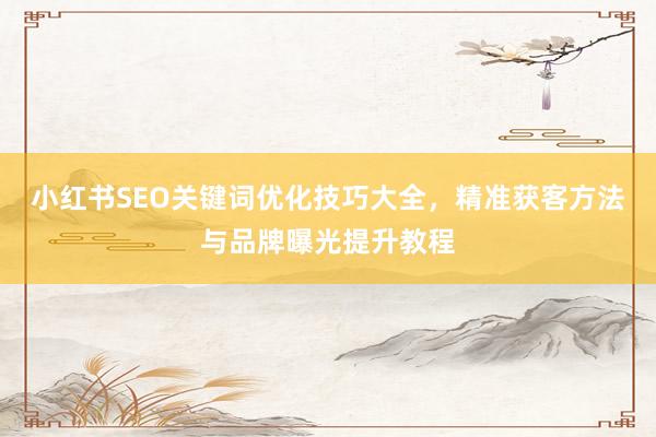 小红书SEO关键词优化技巧大全，精准获客方法与品牌曝光提升教程