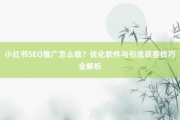 小红书SEO推广怎么做？优化软件与引流获客技巧全解析