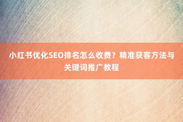 小红书优化SEO排名怎么收费？精准获客方法与关键词推广教程