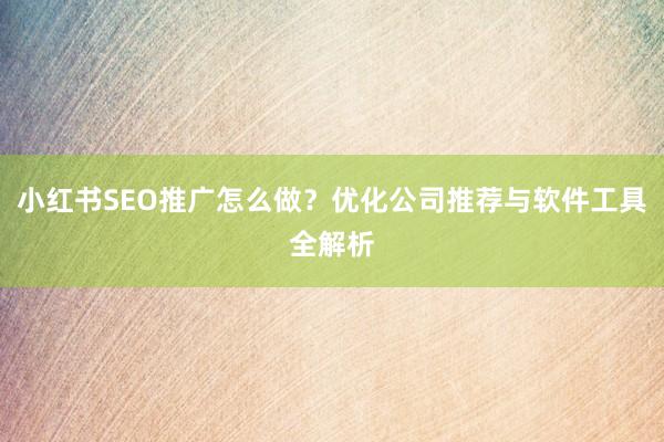 小红书SEO推广怎么做？优化公司推荐与软件工具全解析