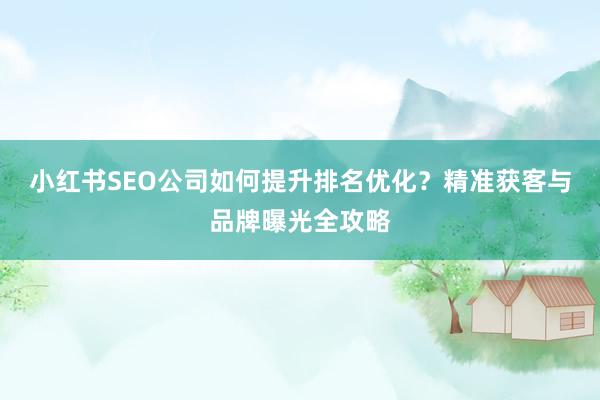 小红书SEO公司如何提升排名优化？精准获客与品牌曝光全攻略