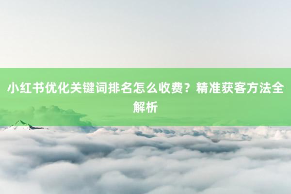 小红书优化关键词排名怎么收费？精准获客方法全解析