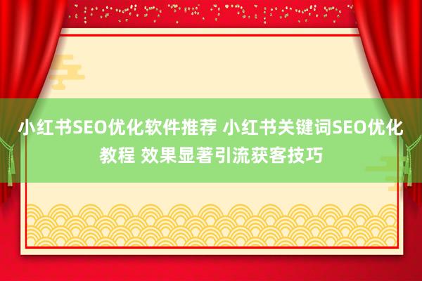 小红书SEO优化软件推荐 小红书关键词SEO优化教程 效果显著引流获客技巧