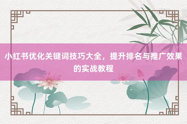 小红书优化关键词技巧大全，提升排名与推广效果的实战教程