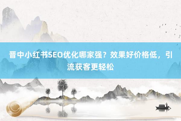 晋中小红书SEO优化哪家强？效果好价格低，引流获客更轻松