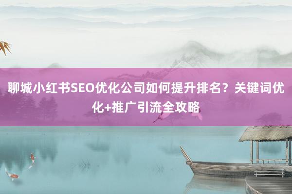 聊城小红书SEO优化公司如何提升排名？关键词优化+推广引流全攻略