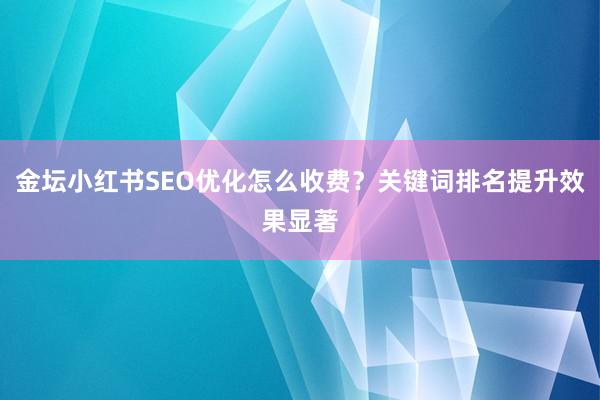 金坛小红书SEO优化怎么收费？关键词排名提升效果显著