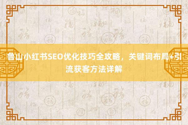 鲁山小红书SEO优化技巧全攻略，关键词布局+引流获客方法详解