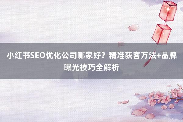 小红书SEO优化公司哪家好？精准获客方法+品牌曝光技巧全解析