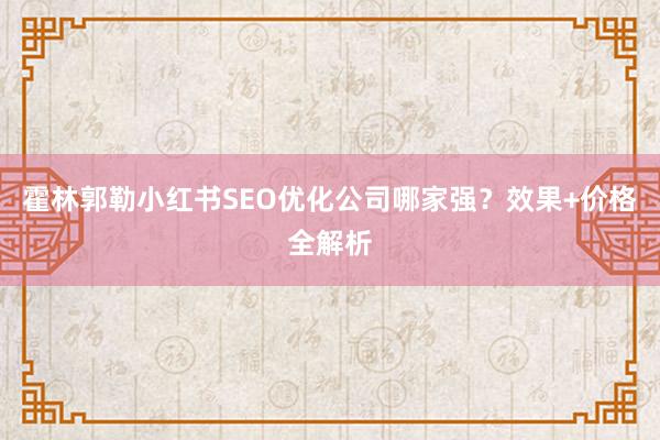 霍林郭勒小红书SEO优化公司哪家强？效果+价格全解析