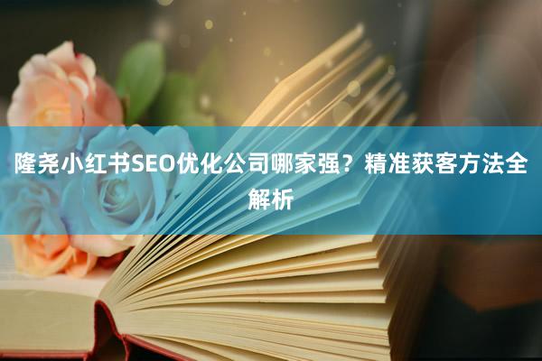 隆尧小红书SEO优化公司哪家强？精准获客方法全解析