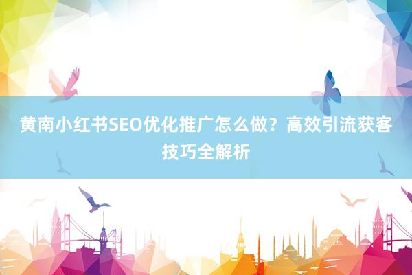 黄南小红书SEO优化推广怎么做？高效引流获客技巧全解析