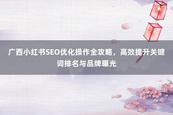 广西小红书SEO优化操作全攻略，高效提升关键词排名与品牌曝光
