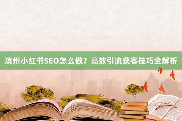 滨州小红书SEO怎么做？高效引流获客技巧全解析