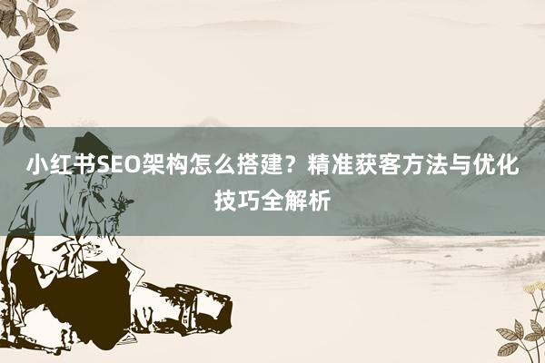 小红书SEO架构怎么搭建？精准获客方法与优化技巧全解析