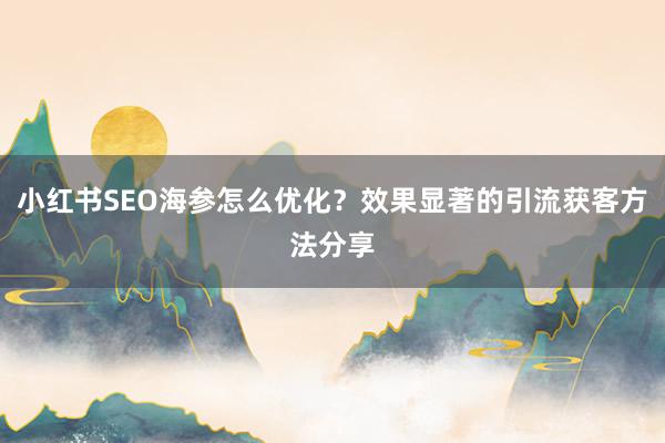 小红书SEO海参怎么优化？效果显著的引流获客方法分享