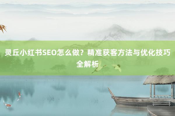 灵丘小红书SEO怎么做？精准获客方法与优化技巧全解析