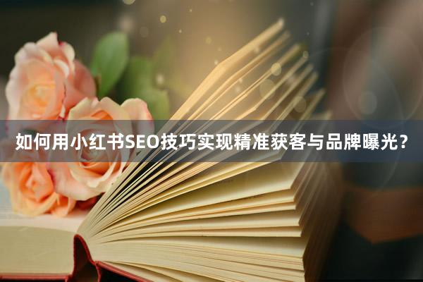 如何用小红书SEO技巧实现精准获客与品牌曝光？