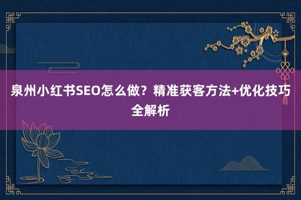 泉州小红书SEO怎么做？精准获客方法+优化技巧全解析