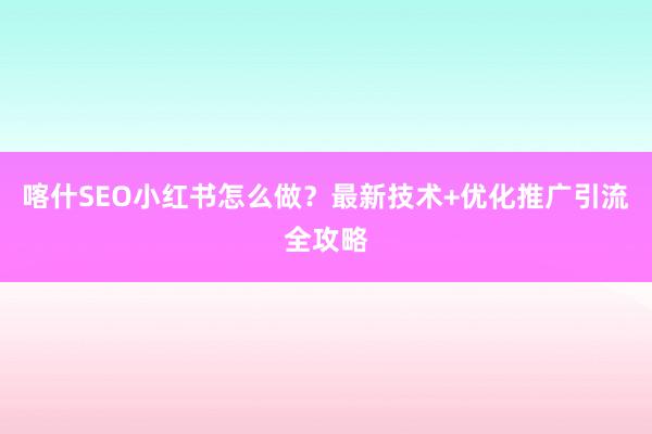 喀什SEO小红书怎么做？最新技术+优化推广引流全攻略
