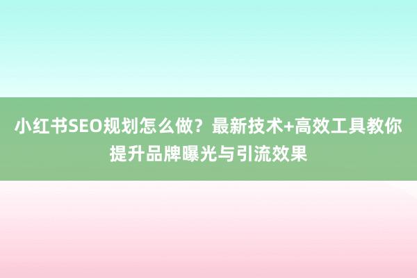 小红书SEO规划怎么做？最新技术+高效工具教你提升品牌曝光与引流效果