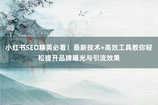 小红书SEO精英必看！最新技术+高效工具教你轻松提升品牌曝光与引流效果
